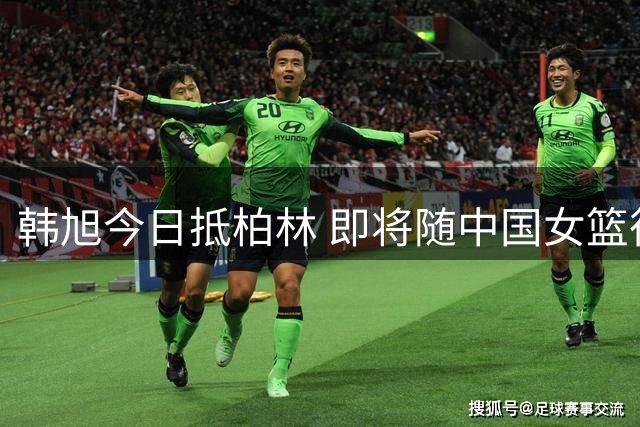 韩旭今日抵柏林 即将随中国女篮征战世界杯